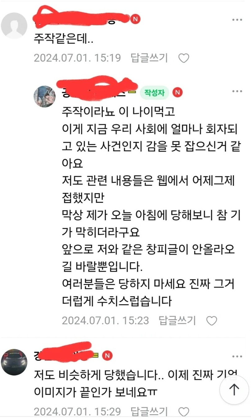 주작같은데..
2024.07.01. 15:19 답글쓰기
ㅎ
작성자
주작이라뇨 이 나이먹고 이게 지금 우리 사회에 얼마나 회자되 고 있는 사건인지 감을 못 잡으신거 같 아요
저도 관련 내용들은 웹에서 어제그제 접했지만
막상 제가 오늘 아침에 당해보니 참 기
가 막히더라구요 앞으로 저와 같은 창피글이 안올라오 길 바랄뿐입니다.
여러분들은 당하지 마세요 진짜 그거 더럽게 수치스럽습니다
2024.07.01. 15:23 답글쓰기
N
저도 비슷하게 당했습니다.. 이제 진짜 기어
이미지가 끝인가 보네요ㅠ
2024.07.01. 15:29 답글쓰기