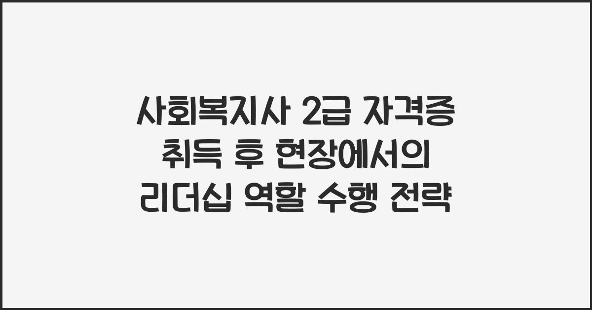 사회복지사 2급 자격증 취득 후 현장에서의 리더십 역할 수행