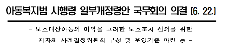  [보건복지부] 아동복지법 시행령 일부개정령안(보호대상아동의 이익을 고려한 보호조치 심의를 위한지자체 사례결정위원회 구성 및 운영기준 마련 등) 국무회의 의결 (6. 22.)