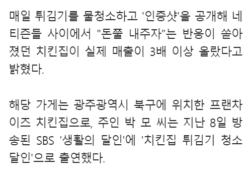 매일 튀김기를 물청소하고 '인증샷'을 공개해 네 티즌들 사이에서 &quot;돈쭐 내주자&quot;는 반응이 쏟아 졌던 치킨집이 실제 매출이 3배 이상 올랐다고 밝혔다.
해당 가게는 광주광역시 북구에 위치한 프랜차 이즈 치킨집으로, 주인 박모 씨는 지난 8일 방 송된 SBS '생활의 달인'에 '치킨집 튀김기 청소 달인'으로 출연했다.