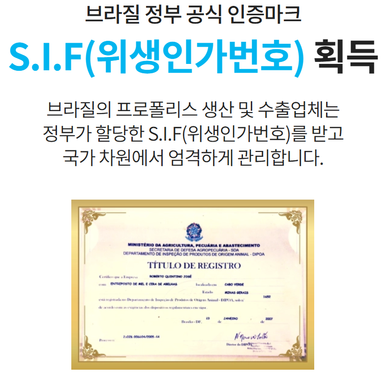 브라질 정부 공식 인증마크

S.I.F(위생인가번호) 획득

브라질의 프로폴리스 생산 및 수출업체는
정부가 할당한 S.I.F(위생인가번호)를 받고
국가 차원에서 엄격하게 관리합니다.

이미지출처:애터미샵