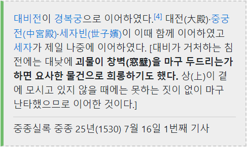 대비전이 경복궁으로 이어하였다. [4] 대전(大殿)·중궁 전(中宮殿)·세자빈(世子嬪)이 이때 함께 이어하였고 세자가 제일 나중에 이어하였다. [대비가 거처하는 침 전에는 대낮에 괴물이 창벽(窓壁)을 마구 두드리는가 하면 요사한 물건으로 희롱하기도 했다. 상(上)이 곁 에 모시고 있지 않을 때에는 못하는 짓이 없이 마구 난타했으므로 이어한 것이다.]
중종실록 중종 25년(1530) 7월 16일 1번째 기사