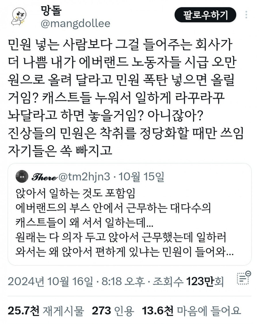 망돌 
@mangdollee 
팔로우하기 
민원 넣는 사람보다 그걸 들어주는 회사가 더 나쁨 내가 에버랜드 노동자들 시급 오만 원으로 올려 달라고 민원 폭탄 넣으면 올릴 거임? 캐스트들 누워서 일하게 라꾸라꾸 놔달라고 하면 놓을거임? 아니잖아? 
진상들의 민원은 착취를 정당화할 때만 쓰임 자기들은 쏙 빠지고 
There @tm2hjn3·10월 15일 
앉아서 일하는 것도 포함임 에버랜드의 부스 안에서 근무하는 대다수의 캐스트들이 왜 서서 일하는데... 
원래는 다 의자 두고 앉아서 근무했는데 일하러 와서는 왜 앉아서 편하게 있냐는 민원이 들어와... 
2024년 
10월 
16일 ㆍ 
8:18 오후 
ㆍ 조회수 
123만회 
25.7천 
재게시물 
273 인용 
13.6천 마음에 
들어요