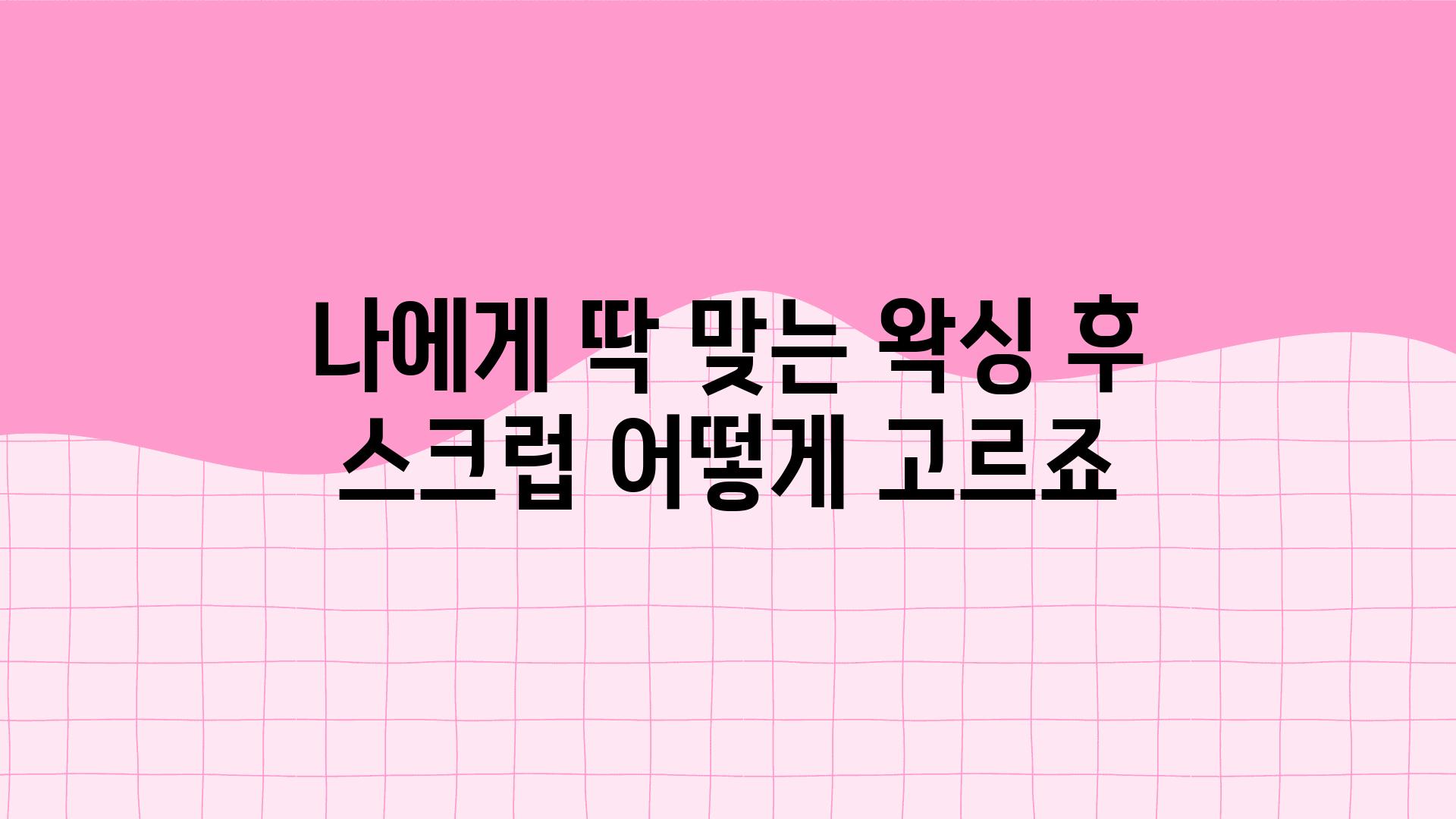 나에게 딱 맞는 왁싱 후 스크럽 어떻게 고르죠