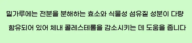  밀가루에는 전분을 분해하는 효소와 식물성 섬유질 성분이 다량 함유되어 있어 체내 콜레스테롤을 감소시키는 데 도움을 줍니다