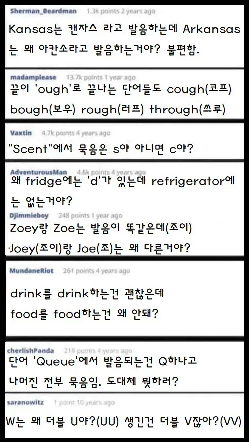 Sherman Beardman
1.3k points 2 years ago
Kansas는 캔자스 라고 발음하는데 Arkansas 는 왜 아칸소라고 발음하는거야? 불편함.
madamplease
13.7k points 1 year ago
끝이 'ough'로 끝나는 단어들도 cough(코프) bough(보우) rough(러프) through(쓰루)
Vaxtin
4.7k points 4 years ago
"Scent"에서 묵음은 S야 아니면 c야?
AdventurousMan 4.6k points 4 years ago
왜 fridge에는 'd'가 있는데 refrigerator에 는 없는거야?
Djimmieboy
248 points 1 year ago
Zoey랑 Zoe는 발음이 똑같은데(조이) Joey(조이)랑 Joe(조)는 왜 다른거야?
MundaneRiot
261 points 4 years ago
drink를 drink하는건 괜찮은데 food를 food하는건 왜 안돼?
cherlishPanda
218 points 4 years ago
단어 'Queue'에서 발음되는건 Q하나고 나머진 전부 묵음임. 도대체 뭣하러?
saranowitz
1 point 10 years ago
W는 왜 더블 U야? (UU) 생긴건 더블 V잖아?(VV)