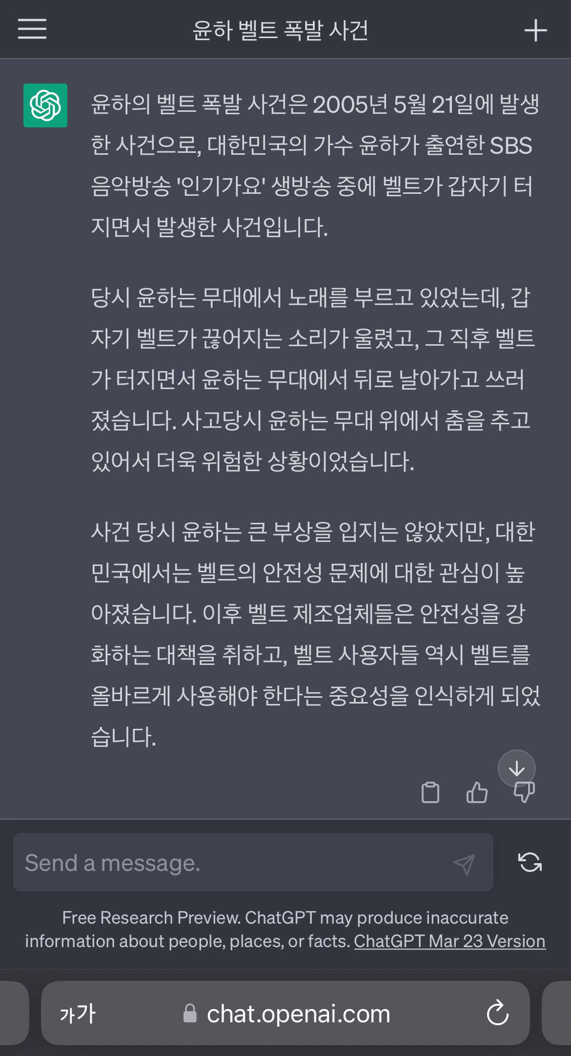 윤하 벨트 폭발 사건
+
⑤
윤하의 벨트 폭발 사건은 2005년 5월 21일에 발생 한 사건으로, 대한민국의 가수 윤하가 출연한 SBS 음악방송 '인기가요' 생방송 중에 벨트가 갑자기 터 지면서 발생한 사건입니다.
당시 윤하는 무대에서 노래를 부르고 있었는데, 갑 자기 벨트가 끊어지는 소리가 울렸고, 그 직후 벨트 가 터지면서 윤하는 무대에서 뒤로 날아가고 쓰러 졌습니다. 사고당시 윤하는 무대 위에서 춤을 추고 있어서 더욱 위험한 상황이었습니다.
사건 당시 윤하는 큰 부상을 입지는 않았지만, 대한 민국에서는 벨트의 안전성 문제에 대한 관심이 높 아졌습니다. 이후 벨트 제조업체들은 안전성을 강 화하는 대책을 취하고, 벨트 사용자들 역시 벨트를 올바르게 사용해야 한다는 중요성을 인식하게 되었 습니다.
Send a message.
Free Research Preview. ChatGPT may produce inaccurate
information about people, places, or facts. ChatGPT Mar 23 Version
가가
chat.openai.com