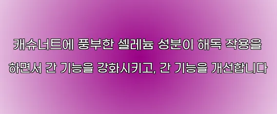  캐슈너트에 풍부한 셀레늄 성분이 해독 작용을 하면서 간 기능을 강화시키고, 간 기능을 개선합니다