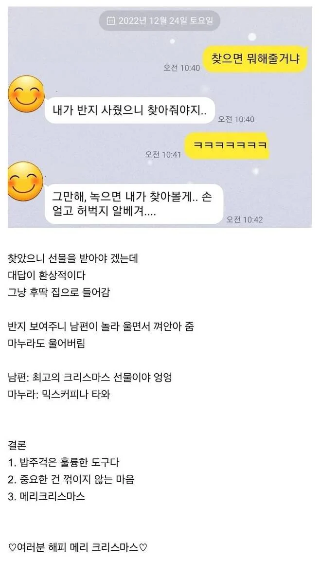 2022년 12월 24일 토요일
찾으면 뭐해줄거냐
오전 10:40
내가 반지 사줬으니 찾아줘야지..
오전 10:40
오전 10:41
그만해, 녹으면 내가 찾아볼게.. 손 얼고 허벅지 알베겨....
찾았으니 선물을 받아야 겠는데
대답이 환상적이다
그냥 후딱 집으로 들어감
반지 보여주니 남편이 놀라 울면서 껴안아 줌 마누라도 울어버림
남편: 최고의 크리스마스 선물이야 엉엉
마누라: 믹스커피나 타와
결론
1. 밥주걱은 훌륭한 도구다
2. 중요한 건 꺾이지 않는 마음
3. 메리크리스마스
♡여러분 해피 메리 크리스마스♡