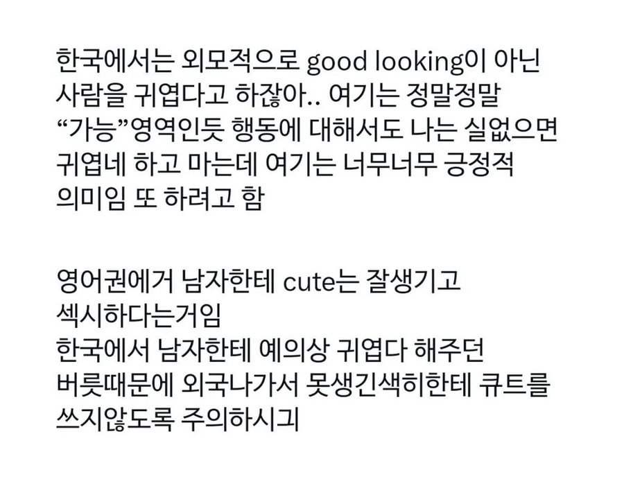 한국에서는 외모적으로 good looking이 아닌 사람을 귀엽다고 하잖아.. 여기는 정말정말 “가능”영역인듯 행동에 대해서도 나는 실없으면 귀엽네 하고 마는데 여기는 너무너무 긍정적 의미임 또 하려고 함
영어권에거 남자한테 cute는 잘생기고
섹시하다는거임
한국에서 남자한테 예의상 귀엽다 해주던
버릇때문에 외국나가서 못생긴색히한테 큐트를
쓰지않도록 주의하시긔