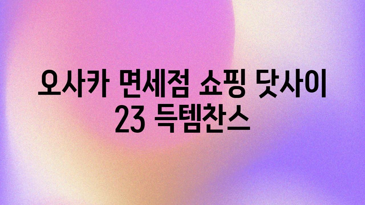 오사카 면세점 쇼핑 닷사이 23 득템찬스