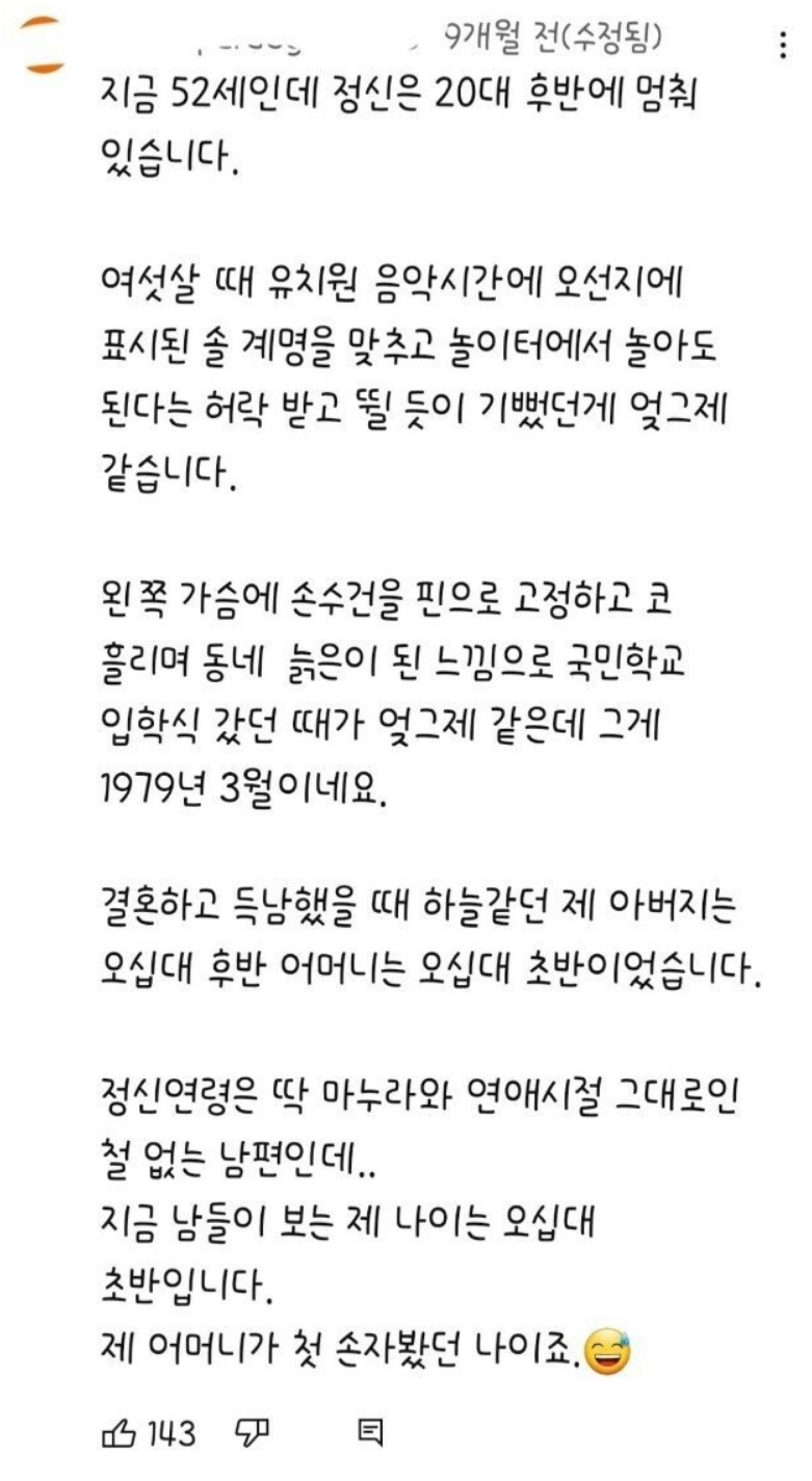 지금 52세인데 정신은 20대 후반에 멈춰 있습니다.
여섯살 때 유치원 음악시간에 오선지에 표시된 솔 계명을 맞추고 놀이터에서 놀아도 된다는 허락 받고 뛸 듯이 기뻤던게 엊그제 같습니다.
왼쪽 가슴에 손수건을 핀으로 고정하고 코 흘리며 동네 늙은이 된 느낌으로 국민학교 입학식 갔던 때가 엊그제 같은데 그게 1979년 3월이네요.
결혼하고 득남했을 때 하늘같던 제 아버지는 오십대 후반 어머니는 오십대 초반이었습니다.
정신연령은 딱 마누라와 연애시절 그대로인 철 없는 남편인데..
지금 남들이 보는 제 나이는 오십대 초반입니다.
제 어머니가 첫 손자봤던 나이죠.
143
目