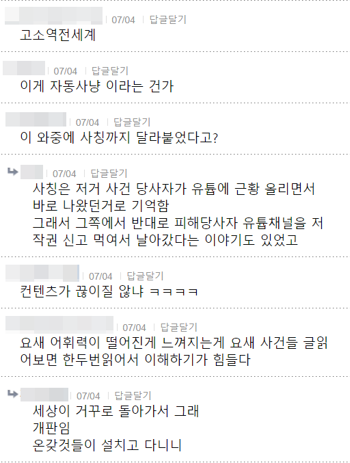 고소역전세계
07/04 답글달기
이게 자동사냥 이라는 건가
07/04 답글달기
이 와중에 사칭까지 달라붙었다고?
07/04
답글달기
사칭은 저거 사건 당사자가 유툽에 근황 올리면서 바로 나왔던거로 기억함
그래서 그쪽에서 반대로 피해당사자 유툽채널을 저 작권 신고 먹여서 날아갔다는 이야기도 있었고
07/04
답글달기
컨텐츠가 끊이질 않냐 ㅋㅋㅋㅋ
07/04
답글달기
요새 어휘력이 떨어진게 느껴지는게 요새 사건들 글읽 어보면 한두번읽어서 이해하기가 힘들다
07/04 답글달기
세상이 거꾸로 돌아가서 그래 개판임 온갖것들이 설치고 다니니