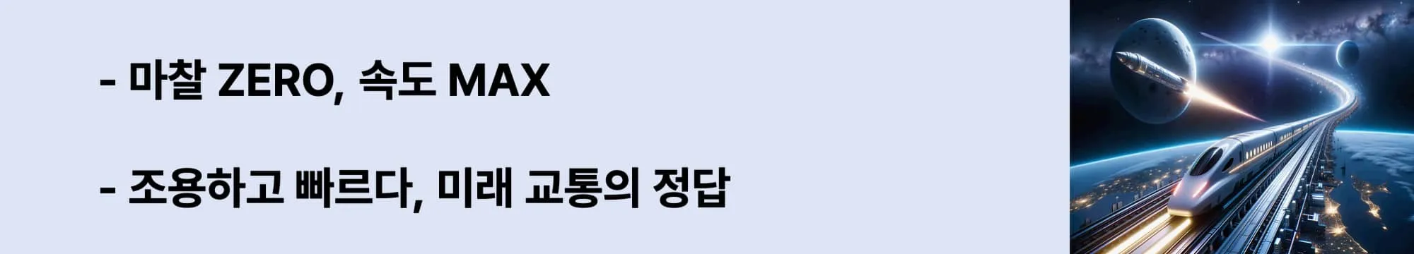 왼쪽에는 &quot;마찰 ZERO, 속도 MAX&quot;,
&quot;조용하고 빠르다, 미래 교통의 정답&quot; 라는 두 문구가 있고 오른쪽에는 지구 상공을 달리는 미래형 자기부상열차와 우주를 향해 날아가는 로켓이 함께 등장한 상상 속의 초고속 교통 장면. 도시 불빛이 아래 펼쳐지고, 곡선형 레일은 우주로 이어지는 이미지가 삽입된 웹배너 이미지.