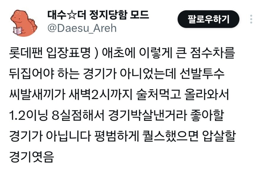 대수☆더 정지당함 모드
@Daesu_Areh
팔로우하기
롯데팬 입장표명)애초에 이렇게 큰 점수차를 뒤집어야 하는 경기가 아니었는데 선발투수 씨발새끼가 새벽2시까지 술처먹고 올라와서 1.2이닝 8실점해서 경기박살낸거라 좋아할 경기가 아닙니다 평범하게 퀄스했으면 압살할 경기엿음