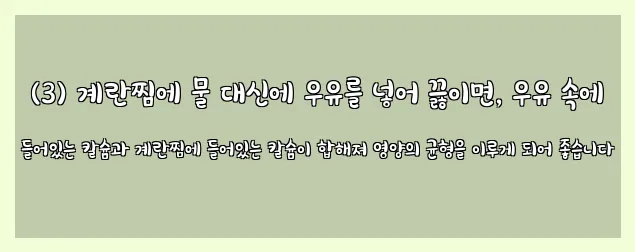  (3) 계란찜에 물 대신에 우유를 넣어 끓이면, 우유 속에 들어있는 칼슘과 계란찜에 들어있는 칼슘이 합해져 영양의 균형을 이루게 되어 좋습니다