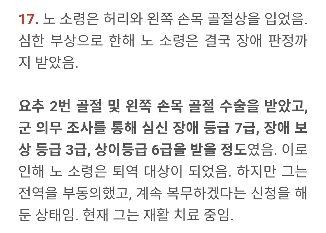17. 노 소령은 허리와 왼쪽 손목 골절상을 입었음. 심한 부상으로 한해 노 소령은 결국 장애 판정까 지 받았음.
요추 2번 골절 및 왼쪽 손목 골절 수술을 받았고, 군 의무 조사를 통해 심신 장애 등급 7급, 장애 보 상 등급 3급, 상이등급 6급을 받을 정도였음. 이로 인해 노 소령은 퇴역 대상이 되었음. 하지만 그는 전역을 부동의했고, 계속 복무하겠다는 신청을 해 둔 상태임. 현재 그는 재활 치료 중임.