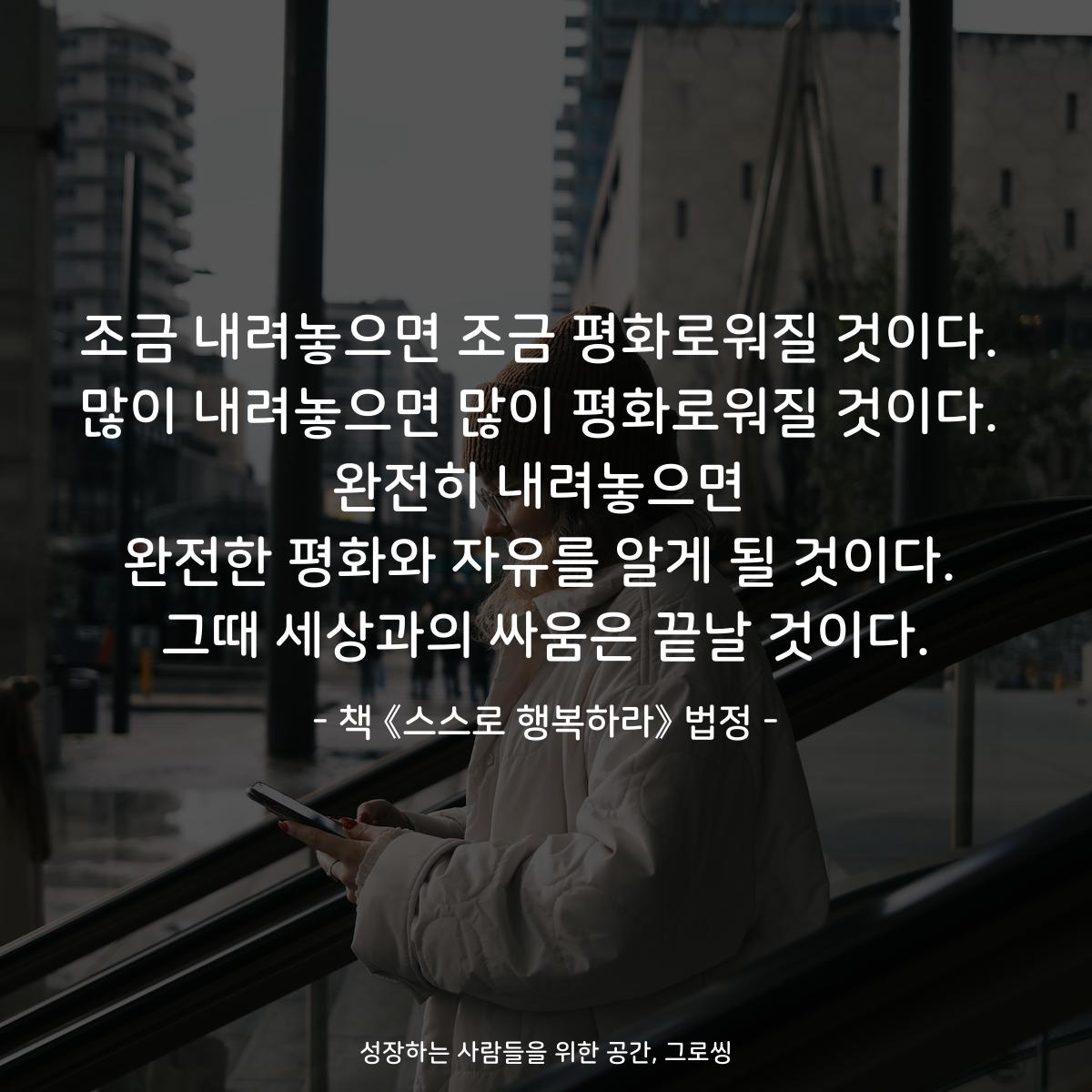 조금 내려놓으면 조금 평화로워질 것이다.
많이 내려놓으면 많이 평화로워질 것이다.
완전히 내려놓으면
완전한 평화와 자유를 알게 될 것이다.
그때 세상과의 싸움은 끝날 것이다.