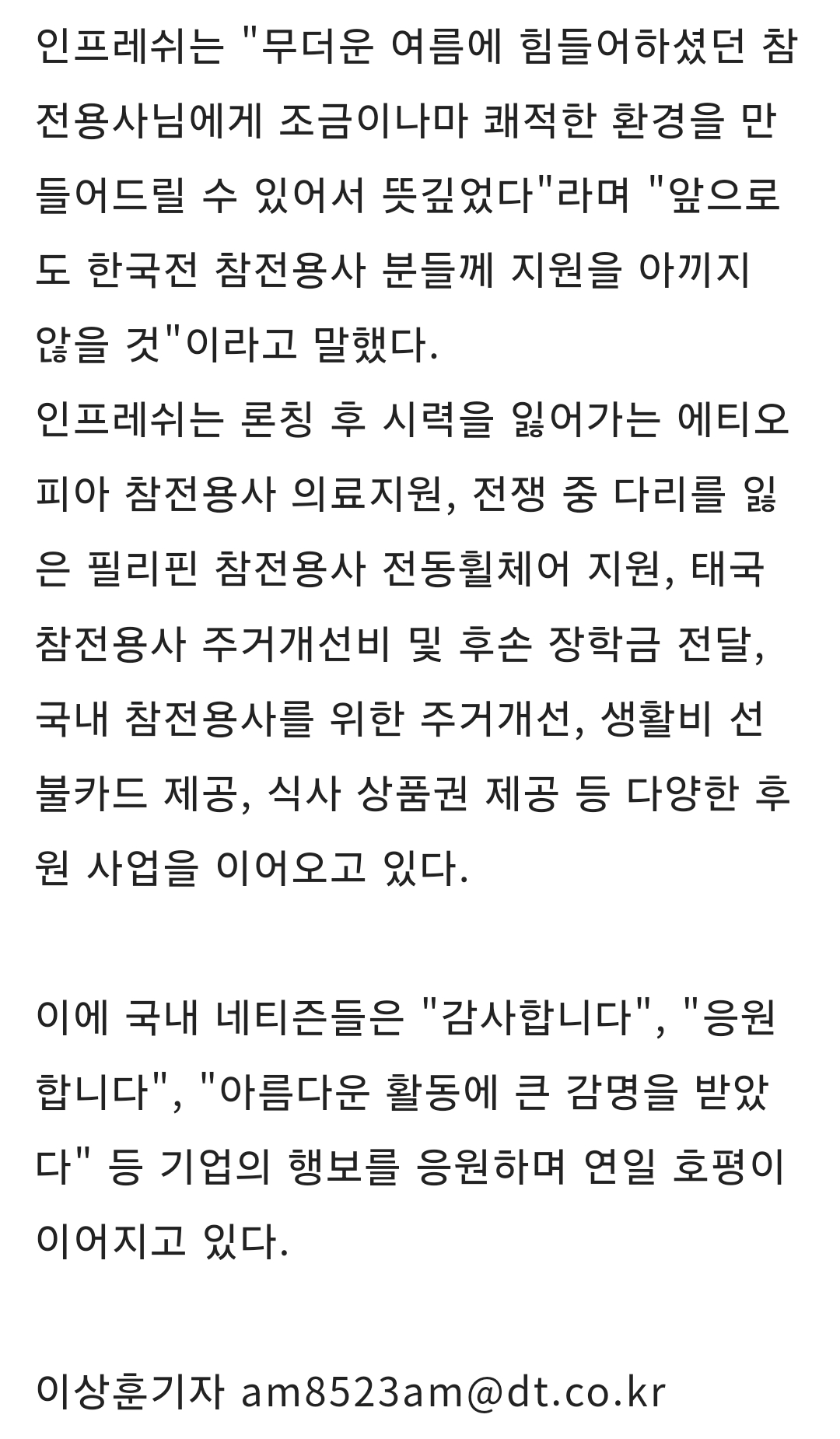 인프레쉬는 "무더운 여름에 힘들어하셨던 참 전용사님에게 조금이나마 쾌적한 환경을 만 들어드릴 수 있어서 뜻깊었다"라며 "앞으로 도 한국전 참전용사 분들께 지원을 아끼지 않을 것"이라고 말했다.
인프레쉬는 론칭 후 시력을 잃어가는 에티오 피아 참전용사 의료지원, 전쟁 중 다리를 잃 은 필리핀 참전용사 전동휠체어 지원, 태국 참전용사 주거개선비 및 후손 장학금 전달, 국내 참전용사를 위한 주거개선, 생활비 선 불카드 제공, 식사 상품권 제공 등 다양한 후 원 사업을 이어오고 있다.
이에 국내 네티즌들은 "감사합니다", "응원 합니다", "아름다운 활동에 큰 감명을 받았 다" 등 기업의 행보를 응원하며 연일 호평이 이어지고 있다.
이상훈기자 am8523am@dt.co.kr