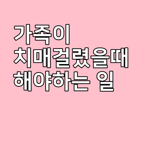  가족이 치매걸렸을 때 해야하는 일