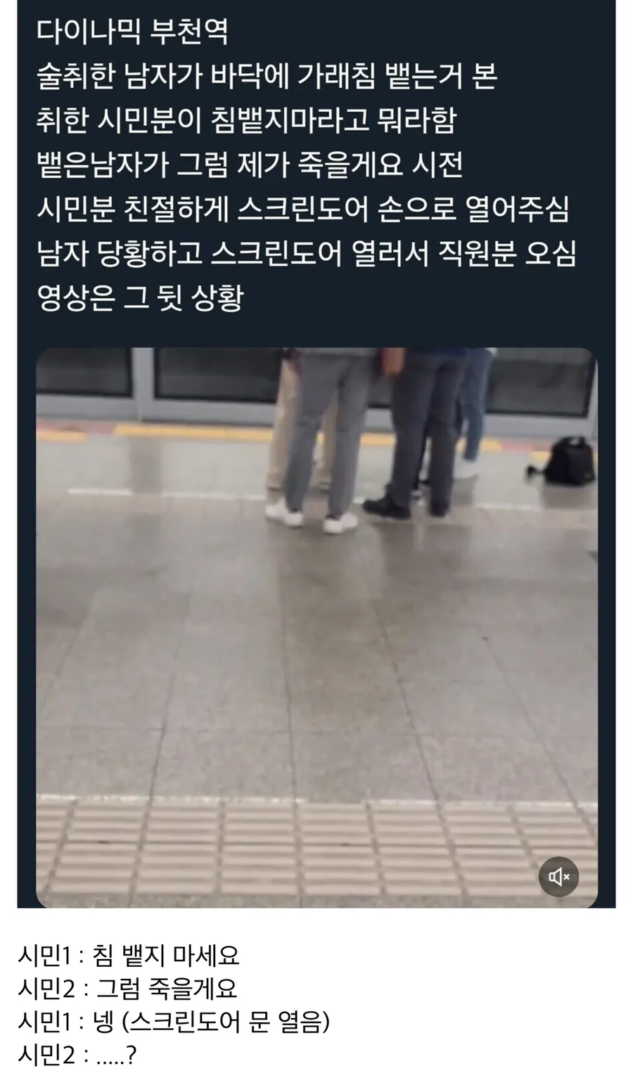 다이나믹 부천역
술취한 남자가 바닥에 가래침 뱉는거 본 취한 시민분이 침뱉지마라고 뭐라함 뱉은남자가 그럼 제가 죽을게요 시전 시민분 친절하게 스크린도어 손으로 열어주심 남자 당황하고 스크린도어 열러서 직원분 오심 영상은 그 뒷 상황
시민1: 침 뱉지 마세요
시민2: 그럼 죽을게요
시민1: 넹 (스크린도어 문 열음)
시민2:.....?