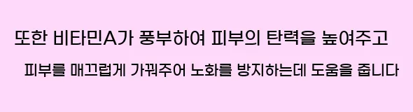  또한 비타민A가 풍부하여 피부의 탄력을 높여주고 피부를 매끄럽게 가꿔주어 노화를 방지하는데 도움을 줍니다