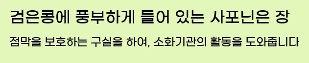  검은콩에 풍부하게 들어 있는 사포닌은 장 점막을 보호하는 구실을 하여, 소화기관의 활동을 도와줍니다