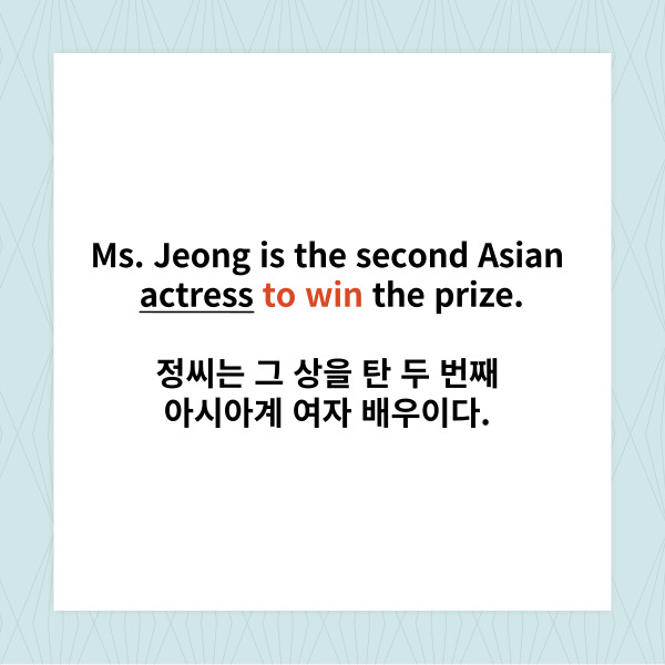 
Ms. Jeong is the second Asian

actress to win the prize.

정씨는 그 상을 탄 두 번째 아시아계 여자 배우이다.



얼마 전 있었던 미국의 큰 시상식에서

드라마 오징어 게임 속 새벽이 역의

정호연씨가 상을 탔죠.



이 문장에서 to win은 ‘-을 타다’라는

동사가 변형되어 ‘-을 타는’이라고

해석되면서 앞의 actress를 수식합니다.

