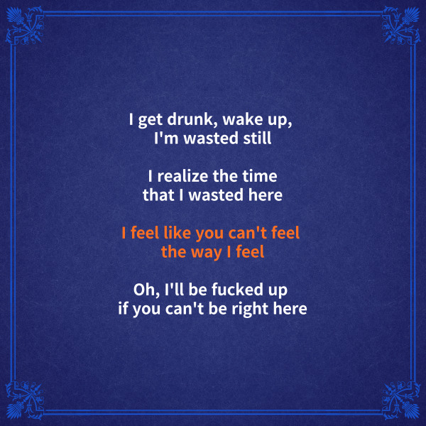 I get drunk, wake up,

I&#39;m wasted still

나는 취한 채로 일어나

여전히 취해 있어



I realize the time

that I wasted here

내가 여기에서 시간을 낭비하고

있다는 걸 깨달아



I feel like you can&#39;t feel

the way I feel

내가 느끼는 것처럼 네가 느끼지는

못할 거라는 느낌이 들어



Oh, I&#39;ll be fucked up

if you can&#39;t be right here

네가 바로 여기에 있지 않다면

나는 망가지고 말거야



stay 해석에서 feel이

한 문장에 3번이나 들어가면서

헷갈릴 수도 있는데요.

이러한 경우 나눠본다면

좀 더 쉽게 해석할 수 있어요.



I feel like

/ you can’t feel the way

/ I feel

이렇게 나눌 수 있는데요.



feel like 뒤는 전치사like의

목적어 명사 역할을 하고요.

the way 뒤의 I feel은 앞을

수식하는 역할을 합니다.