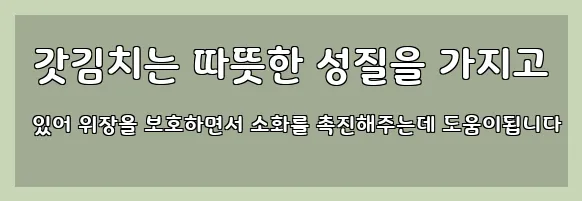  갓김치는 따뜻한 성질을 가지고 있어 위장을 보호하면서 소화를 촉진해주는데 도움이됩니다