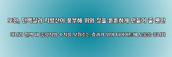  또한, 단백질과 지방산이 풍부해 위와 장을 튼튼하게 만들어 줄 뿐만 아니라 혈액 내 중성지방 수치를 낮춰주는 효과가 있어 다이어트에 도움을 줍니다