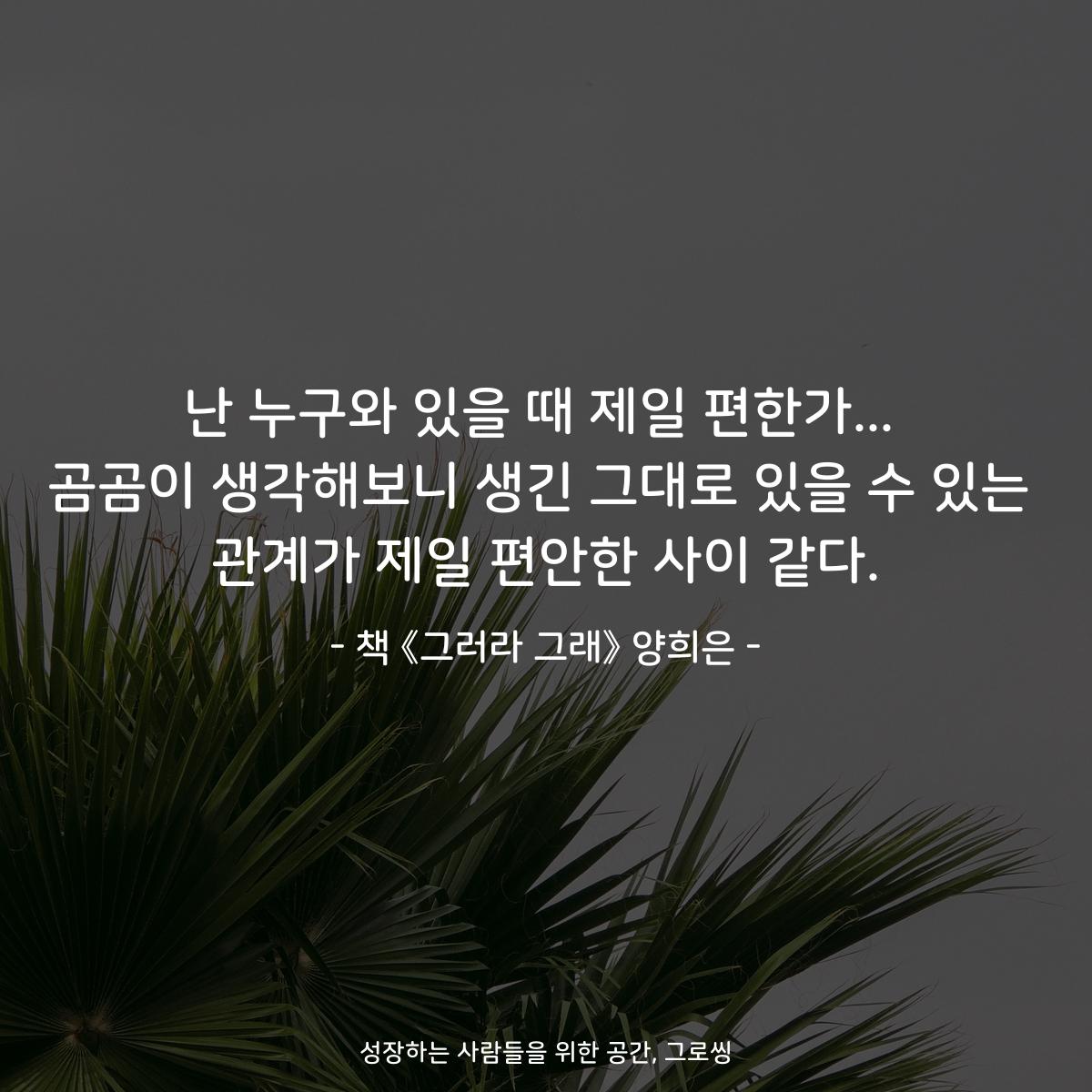 난 누구와 있을 때 제일 편한가...
곰곰이 생각해보니 생긴 그대로 있을 수 있는
관계가 제일 편안한 사이 같다.