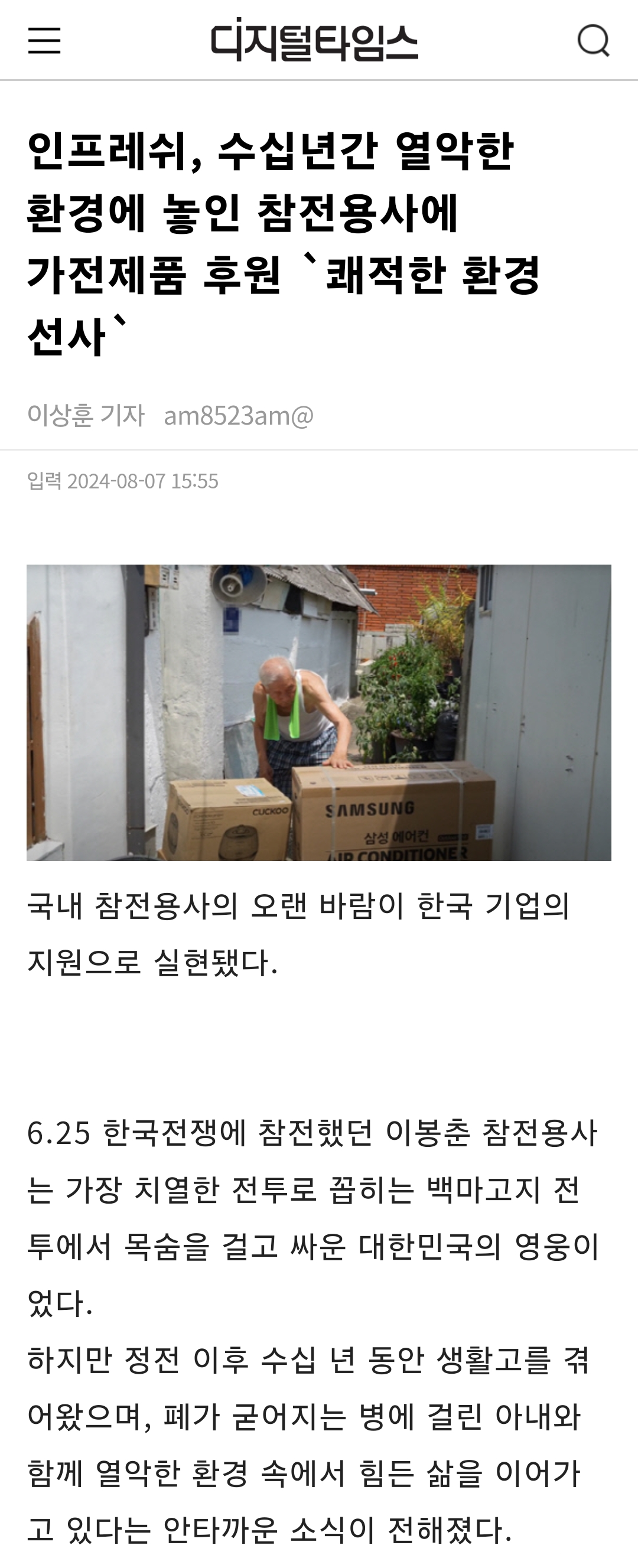 디지털타임스
인프레쉬, 수십년간 열악한 환경에 놓인 참전용사에 가전제품 후원 `쾌적한 환경 선사`
이상훈 기자 am8523am@
입력 2024-08-07 15:55
SAMSUNG
국내 참전용사의 오랜 바람이 한국 기업의 지원으로 실현됐다.
6.25 한국전쟁에 참전했던 이봉춘 참전용사 는 가장 치열한 전투로 꼽히는 백마고지 전 투에서 목숨을 걸고 싸운 대한민국의 영웅이 었다.
하지만 정전 이후 수십 년 동안 생활고를 겪 어왔으며, 폐가 굳어지는 병에 걸린 아내와 함께 열악한 환경 속에서 힘든 삶을 이어가 고 있다는 안타까운 소식이 전해졌다.