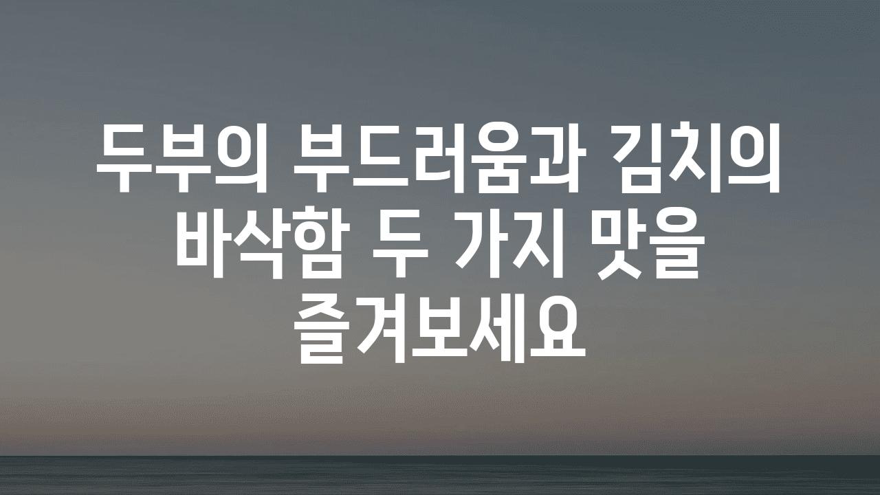 두부의 부드러움과 김치의 바삭함 두 가지 맛을 즐겨보세요