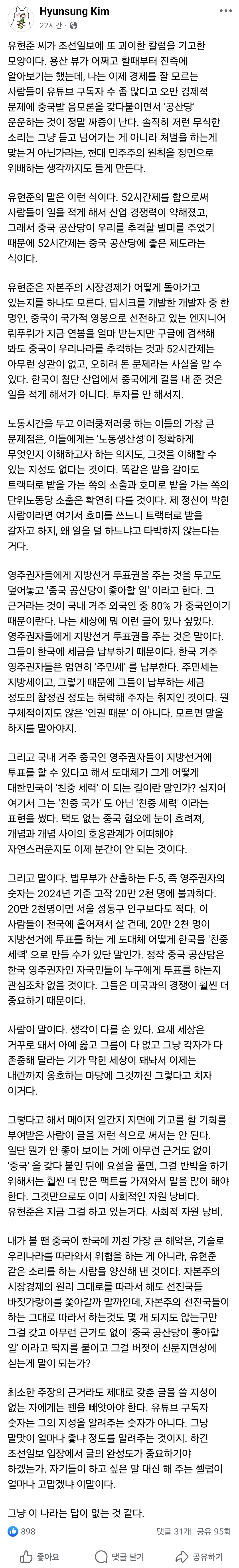 Hyunsung Kim
유현준 씨가 조선일보에 또 괴이한 칼럼을 기고한 모양이다. 용산 뷰가 어쩌고 할때부터 진즉에 알아보기는 했는데, 나는 이제 경제를 잘 모르는 사람들이 유튜브 구독자 수 좀 많다고 오만 경제적 문제에 중국발 음모론을 갖다붙이면서 '공산당' 운운하는 것이 정말 짜증이 난다. 솔직히 저런 무식한 소리는 그냥 듣고 넘어가는 게 아니라 처벌을 하는게 맞는거 아닌가라는, 현대 민주주의 원칙을 정면으로 위배하는 생각까지도 들게 만든다.
 
유현준의 말은 이런 식이다. 52시간제를 함으로써 사람들이 일을 적게 해서 산업 경쟁력이 약해졌고, 그래서 중국 공산당이 우리를 추격할 빌미를 주었기 때문에 52시간제는 중국 공산당에 좋은 제도라는 식이다.
 
유현준은 자본주의 시장경제가 어떻게 돌아가고 있는지를 하나도 모른다. 딥시크를 개발한 개발자 중 한 명인, 중국이 국가적 영웅으로 선전하고 있는 엔지니어 뤄푸뤼가 지금 연봉을 얼마 받는지만 구글에 검색해 봐도 중국이 우리나라를 추격하는 것과 52시간제는 아무런 상관이 없고, 오히려 돈 문제라는 사실을 알 수 있다. 한국이 첨단 산업에서 중국에게 길을 내 준 것은 일을 적게 해서가 아니다. 투자를 안 해서지.
 
노동시간을 두고 이러쿵저러쿵 하는 이들의 가장 큰 문제점은, 이들에게는 '노동생산성'이 정확하게 무엇인지 이해하고자 하는 의지도, 그것을 이해할 수 있는 지성도 없다는 것이다. 똑같은 밭을 갈아도 트랙터로 밭을 가는 쪽의 소출과 호미로 밭을 가는 쪽의 단위노동당 소출은 확연히 다를 것이다. 제 정신이 박힌 사람이라면 여기서 호미를 쓰느니 트랙터로 밭을 갈자고 하지, 왜 일을 덜 하느냐고 타박하지 않는다는 거다.
 
영주권자들에게 지방선거 투표권을 주는 것을 두고도 덮어놓고 '중국 공산당이 좋아할 일' 이라고 한다. 그 근거라는 것이 국내 거주 외국인 중 80% 가 중국인이기 때문이란다. 나는 세상에 뭐 이런 글이 있나 싶었다. 영주권자들에게 지방선거 투표권을 주는 것은 말이다. 그들이 한국에 세금을 납부하기 때문이다. 한국 거주 영주권자들은 엄연히 '주민세' 를 납부한다. 주민세는 지방세이고, 그렇기 때문에 그들이 납부하는 세금 정도의 참정권 정도는 허락해 주자는 취지인 것이다. 뭔 구체적이지도 않은 '인권 때문' 이 아니다. 모르면 말을 하지를 말아야지.
 
그리고 국내 거주 중국인 영주권자들이 지방선거에 투표를 할 수 있다고 해서 도대체가 그게 어떻게 대한민국이 '친중 세력' 이 되는 길이란 말인가? 심지어 여기서 그는 '친중 국가' 도 아닌 '친중 세력' 이라는 표현을 썼다. 택도 없는 중국 혐오에 눈이 흐려져, 개념과 개념 사이의 호응관계가 어떠해야 자연스러운지도 이제 분간이 안 되는 것이다.
 
그리고 말이다. 법무부가 산출하는 F-5, 즉 영주권자의 숫자는 2024년 기준 고작 20만 2천 명에 불과하다. 20만 2천명이면 서울 성동구 인구보다도 적다. 이 사람들이 전국에 흩어져서 살 건데, 20만 2천 명이 지방선거에 투표를 하는 게 도대체 어떻게 한국을 '친중 세력' 으로 만들 수가 있단 말인가. 정작 중국 공산당은 한국 영주권자인 자국민들이 누구에게 투표를 하는지 관심조차 없을 것이다. 그들은 미국과의 경쟁이 훨씬 더 중요하기 때문이다.
 
사람이 말이다. 생각이 다를 순 있다. 요새 세상은 거꾸로 돼서 아예 옳고 그름이 다 없고 그냥 각자가 다 존중해 달라는 기가 막힌 세상이 돼놔서 이제는 내란까지 옹호하는 마당에 그것까진 그렇다고 치자 이거다.
 
그렇다고 해서 메이저 일간지 지면에 기고를 할 기회를 부여받은 사람이 글을 저런 식으로 써서는 안 된다. 일단 뭔가 안 좋아 보이는 거에 아무런 근거도 없이 '중국' 을 갖다 붙인 뒤에 요설을 풀면, 그걸 반박을 하기 위해서는 훨씬 더 많은 팩트를 가져와서 말을 많이 해야 한다. 그것만으로도 이미 사회적인 자원 낭비다. 유현준은 지금 그걸 하고 있는거다. 사회적 자원 낭비.
 
내가 볼 땐 중국이 한국에 끼친 가장 큰 해악은, 기술로 우리나라를 따라와서 위협을 하는 게 아니라, 유현준 같은 소리를 하는 사람을 양산해 낸 것이다. 자본주의 시장경제의 원리 그대로를 따라서 해도 선진국들 바짓가랑이를 쫓아갈까 말까인데, 자본주의 선진국들이 하는 그대로 따라서 하는것도 몇 개 되지도 않는구만 그걸 갖고 아무런 근거도 없이 '중국 공산당이 좋아할 일' 이라고 딱지를 붙이고 그걸 버젓이 신문지면상에 싣는게 말이 되는가?
 
최소한 주장의 근거라도 제대로 갖춘 글을 쓸 지성이 없는 자에게는 펜을 빼앗아야 한다. 유튜브 구독자 숫자는 그의 지성을 알려주는 숫자가 아니다. 그냥 말맛이 얼마나 좋냐 정도를 알려주는 것이지. 하긴 조선일보 입장에서 글의 완성도가 중요하기야 하겠는가. 자기들이 하고 싶은 말 대신 해 주는 셀럽이 얼마나 고맙겠냐 이말이다.
