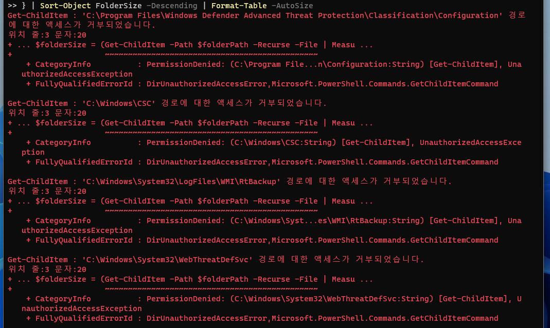 Get-ChildItem : 'C: \Program Files\Windows Defender Advanced Threat Protection\Classification\Configuration' 경로에 대한 액세스가 거부되었습니다.
위치 줄:3 문자:20
+ ... $folderSize = (Get-ChildItem -Path $folderPath -Recurse -File ❘ Measu ...

+ CategoryInfo: PermissionDenied: (C:\Program File...n\Configuration:String) [Get-ChildItem], UnauthorizedAccessException

+ FullyQualifiedErrorId : DirUnauthorizedAccessError,Microsoft.PowerShell.Commands.GetChildItemCommand

Get-ChildItem : 'C: \Windows\CSC' 경로에 대한 액세스가 거부되었습니다.
위치 줄:3 문자: 20
+ ... $folderSize = (Get-ChildItem -Path $folderPath -Recurse -File ❘ Measu ...

+ CategoryInfo: PermissionDenied: (C:\Windows\CSC:String) [Get-ChildItem], UnauthorizedAccessException

+ FullyQualifiedErrorId : DirUnauthorizedAccessError,Microsoft.PowerShell.Commands.GetChildItemCommand

Get-ChildItem : 'C:\Windows\System32\LogFiles\WMI\RtBackup' 경로에 대한 액세스가 거부되었습니다.
위치 줄:3 문자 :20
+ ... $folderSize = (Get-ChildItem -Path $folderPath -Recurse -File ❘ Measu ...

+ CategoryInfo: PermissionDenied: (C:\Windows\Syst ... es\WMI\RtBackup: String) [Get-ChildItem], UnauthorizedAccessException

+ FullyQualifiedErrorId : DirUnauthorizedAccessError,Microsoft.PowerShell.Commands .GetChildItemCommand

Get-ChildItem : 'C:\Windows\System32\WebThreatDefSvc' 경로에 대한 액세스가 거부되었습니다.
위치 줄:3 문자 :20
+ ... $folderSize = (Get-ChildItem -Path $folderPath -Recurse -File ❘ Measu ...

+ CategoryInfo: PermissionDenied: (C:\Windows\System32\WebThreatDefSvc:String) [Get-ChildItem], UnauthorizedAccessException
+ FullyQualifiedErrorId : DirUnauthorizedAccessError,Microsoft.PowerShell.Commands.GetChildItemCommand