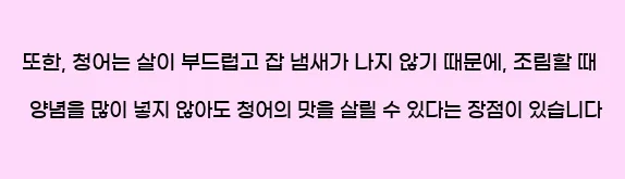  또한, 청어는 살이 부드럽고 잡 냄새가 나지 않기 때문에, 조림할 때 양념을 많이 넣지 않아도 청어의 맛을 살릴 수 있다는 장점이 있습니다