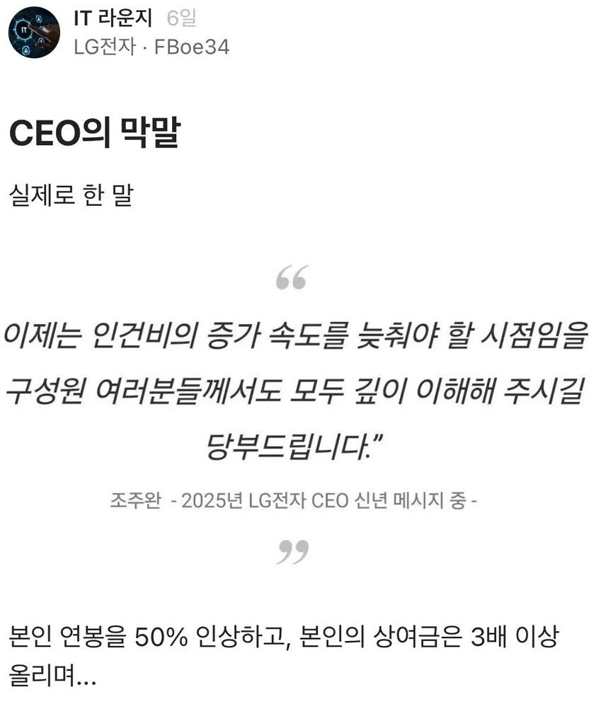IT 라운지 6일
LG전자·FBoe34
CEO의 막말
실제로 한 말
66
이제는 인건비의 증가 속도를 늦춰야 할 시점임을 구성원 여러분들께서도 모두 깊이 이해해 주시길 당부드립니다.”
조주완 - 2025년 LG전자 CEO 신년 메시지 중 -
وو
본인 연봉을 50% 인상하고, 본인의 상여금은 3배 이상 올리며...