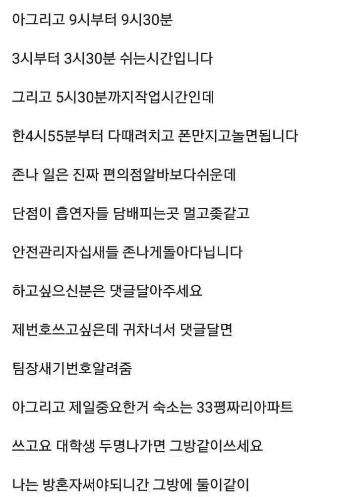 아그리고 9시부터 9시30분
3시부터 3시30분 쉬는시간입니다
그리고 5시30분까지작업시간인데
한4시55분부터 다때려치고 폰만지고놀면됩니다
존나 일은 진짜 편의점알바보다쉬운데
단점이 흡연자들 담배피는곳 멀고좆같고
안전관리자십새들 존나게돌아다닙니다
하고싶으신분은 댓글달아주세요
제번호쓰고싶은데 귀차너서 댓글달면
팀장새기번호알려줌
아그리고 제일중요한거 숙소는 33평짜리아파트
쓰고요 대학생 두명나가면 그방같이쓰세요
나는 방혼자써야되니간 그방에 둘이같이