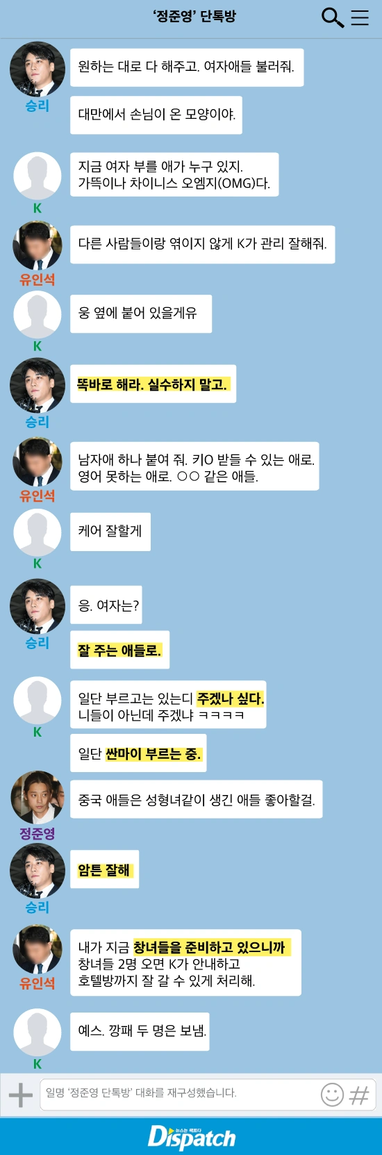 승리 : 원하는 대로 다 해주고. 여자애들 불러줘.

승리 : 대만에서 손님이 온 모양이야.

K : 지금 여자 부를 애가 누구 있지. 가뜩이나 차이니스 오엠지(OMG)다.

유인석 : 다른 사람들이랑 엮이지 않게 K가 관리 잘해줘.

승리 : 똑바로 해라. 실수하지 말고.

승리 : 여자는? 잘 주는 애들로.

K : 일단 부르고는 있는디 주겠나 싶다. 니들이 아닌데 주겠냐 ㅋㅋㅋㅋ

K : 일단 싼마이 부르는 중.

정준영 : 중국 애들은 성형녀같이 생긴 애들 좋아할걸.

승리 : 암튼 잘해

유인석 : 내가 지금 창녀들을 준비하고 있으니까 창녀들 2명 오면 K가 호텔방까지 잘 갈 수 있게 처리해.

K : 예스.

K : 깡패 두 명은 보냄. (성접대 암시)
