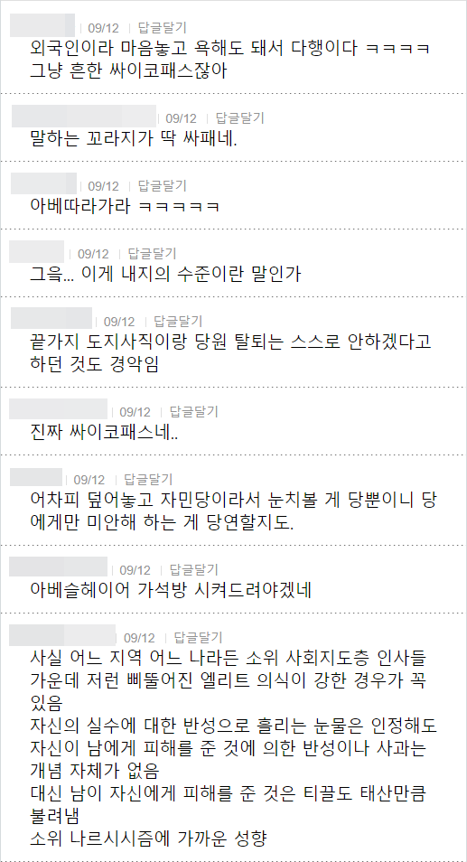 외국인이라 마음놓고 욕해도 돼서 다행이다 ㅋㅋㅋㅋ 그냥 흔한 싸이코패스잖아
09/12 답글달기
말하는 꼬라지가 딱 싸패네.
09/12 답글달기
아베따라가라 ㅋㅋㅋㅋㅋ
09/12 답글달기
그윽... 이게 내지의 수준이란 말인가
❘ 09/12 답글달기
끝가지 도지사직이랑 당원 탈퇴는 스스로 안하겠다고 하던 것도 경악임
09/12 답글달기
진짜 싸이코패스네..
09/12 답글달기
어차피 덮어놓고 자민당이라서 눈치볼 게 당뿐이니 당 에게만 미안해 하는 게 당연할지도.
09/12 답글달기
아베슬헤이어 가석방 시켜드려야겠네
09/12 답글달기
사실 어느 지역 어느 나라든 소위 사회지도층 인사들 가운데 저런 삐뚤어진 엘리트 의식이 강한 경우가 꼭 있음
자신의 실수에 대한 반성으로 흘리는 눈물은 인정해도 자신이 남에게 피해를 준 것에 의한 반성이나 사과는
개념 자체가 없음 대신 남이 자신에게 피해를 준 것은 티끌도 태산만큼 불려냄
소위 나르시시즘에 가까운 성향