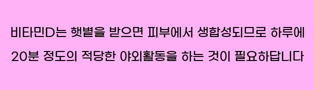  비타민D는 햇볕을 받으면 피부에서 생합성되므로 하루에 20분 정도의 적당한 야외활동을 하는 것이 필요하답니다