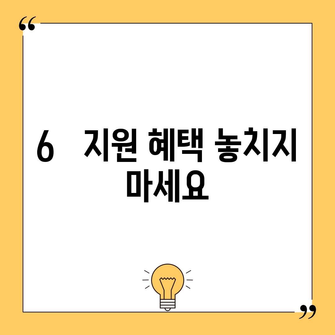 6.   지원 혜택 놓치지 마세요!