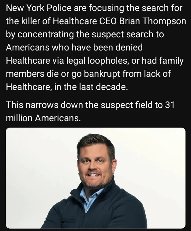 New York Police are focusing the search for the killer of Healthcare CEO Brian Thompson by concentrating the suspect search to Americans who have been denied Healthcare via legal loopholes, or had family members die or go bankrupt from lack of Healthcare, in the last decade.
This narrows down the suspect field to 31 million Americans.