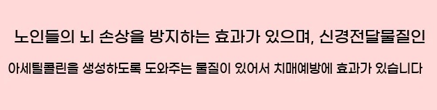  노인들의 뇌 손상을 방지하는 효과가 있으며, 신경전달물질인 아세틸콜린을 생성하도록 도와주는 물질이 있어서 치매예방에 효과가 있습니다