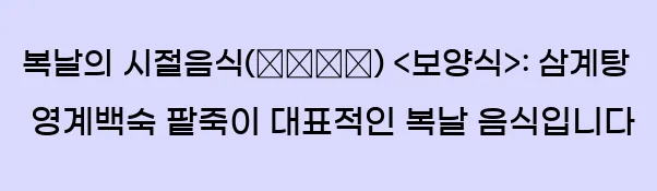  ■ 복날의 시절음식(時節飮食) <보양식>: 삼계탕, 영계백숙, 팥죽이 대표적인 복날 음식입니다.