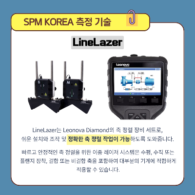 SPM-KOREA의-측정-기술-:-LineLazer
LineLazer는-Leonova-Diamond의-축-정렬-장비-세트로,-쉬운-설치와-조작-및-정확한-축-정렬-작업이-가능하도록-도와줍니다.
빠르고-안정적인-축-정렬을-위한-이중-레이저-시스템은-수평,-수직-또는-플랜지-장착,-결합-또는-비결합-축을-포함하여-대부분의-기계에-적합하게-적용할-수-있습니다.