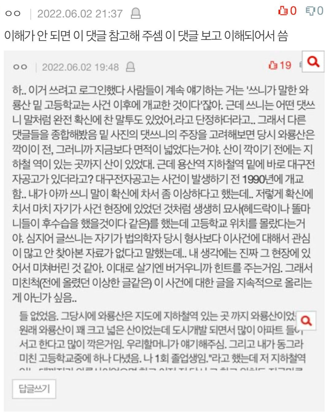 ㅇㅇ ❘
2022.06.02 21:37
이해가 안 되면 이 댓글 참고해 주셈 이 댓글 보고 이해되어서 씀
ㅇㅇ
2022.06.02 19:48
19
00
하.. 이거 쓰려고 로그인했다 사람들이 계속 얘기하는 거는 '쓰니가 말한 와 룡산 밑 고등학교는 사건 이후에 개교한 것이다'잖아. 근데 쓰니는 어떤 댓쓰 니 말처럼 완전 확신에 찬 말투도 있었어. 라고 단정하더라고.. 그래서 다른 댓글들을 종합해봤음 밑 사진의 댓쓰니의 주장을 고려해보면 당시 와룡산은 깍이이 전, 그러니까 지금보다 면적이 넓었다는거야. 산이 깍이기 전에는 지 하철 역이 있는 곳까지 산이 있었다. 근데 용산역 지하철역 밑에 바로 대구전 자공고가 있더라고? 대구전자공고는 사건이 발생하기 전 1990년에 개교 함.. 내가 아까 쓰니 말이 확신에 차서 좀 이상하다고 했는데.. 저렇게 확신에 치서 마치 자기가 사건 현장에 있었던 것처럼 생생히 묘사(헤드락이나 똘마 니들이 후수습을 했을것이다 같은)를 했는데 고등학교 위치를 몰랐다는거 야. 심지어 글쓰니는 자기가 법의학자 당시 형사보다 이사건에 대해서 관심 이 많고 안 찾아본 자료가 없다고 말했는데.. 내 생각에는 진짜 그 현장에 있 어서 미쳐버린 것 같아. 이대로 살기엔 버거우니까 힌트를 주는거임. 그래서 미친척(전에 올렸던 이상한 글같은) 이 사건에 대한 글을 지속적으로 올리는 게 아닌가 싶음..
들 없었음. 그당시에 와룡산은 지도에 지하철역 있는 곳 까지 와룡산이었 원래 와룡산이 꽤 크고 넓은 산이었는데 도시개발 되면서 많이 아파트들 서고 한다고 많이 깍은거임. 우리할머니가 얘기해주심. 그리고 내가 동그라 미친 고등학교중에 하나 다녔음. 나 1회 졸업생임.&quot;라고 했는데 저 지하철역 All ri1202221211221113
답글쓰기