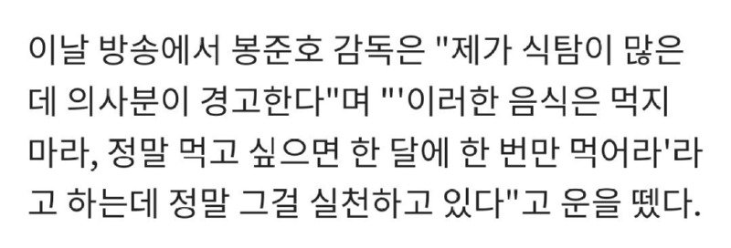 이날 방송에서 봉준호 감독은 &quot;제가 식탐이 많은 데 의사분이 경고한다&quot;며 &quot;'이러한 음식은 먹지 마라, 정말 먹고 싶으면 한 달에 한 번만 먹어라'라
고 하는데 정말 그걸 실천하고 있다&quot;고 운을 뗐다.