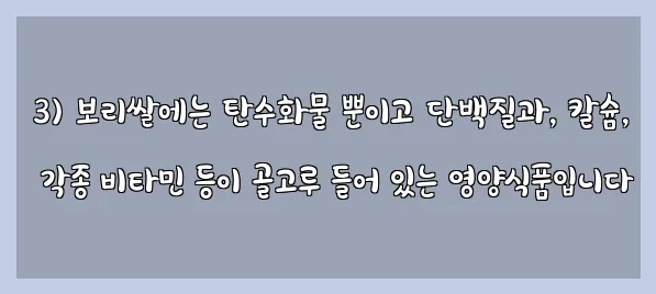  3) 보리쌀에는 탄수화물 뿐이고 단백질과, 칼슘, 각종 비타민 등이 골고루 들어 있는 영양식품입니다